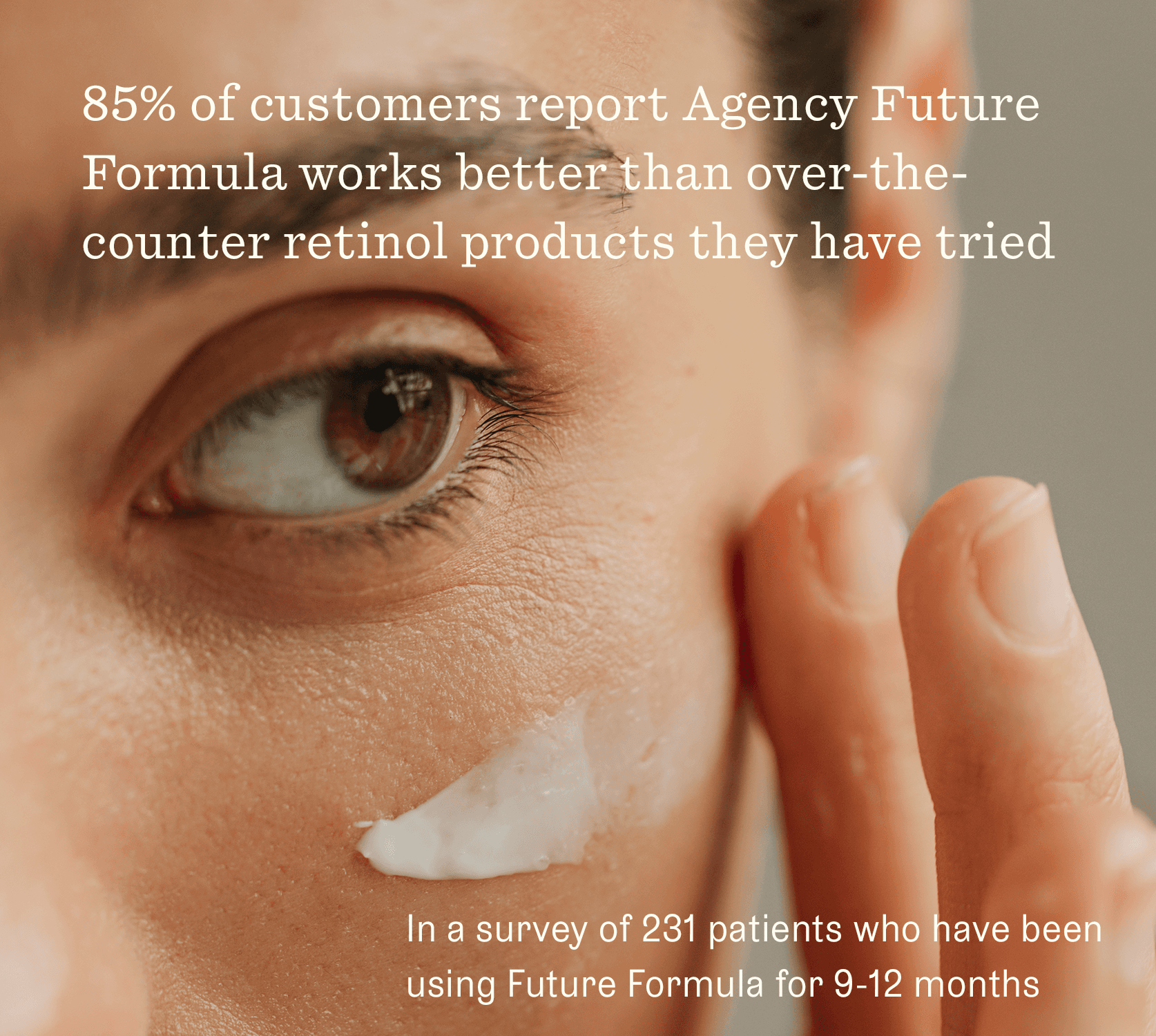 Woman putting product on. Claim: 85% of customers report Agency Future Formula works better than over-the-counter retinol products they have tried. In a survey of 231 patients who have been using Future Formula for 9-12 months.