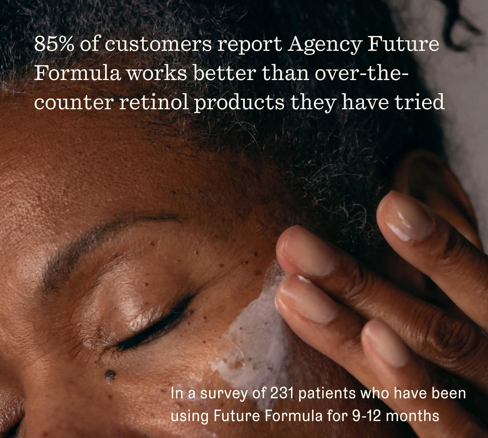 Woman putting product on. Claim: 85% of customers report Agency Future Formula works better than over-the-counter retinol products they have tried. In a survey of 231 patients who have been using Future Formula for 9-12 months.